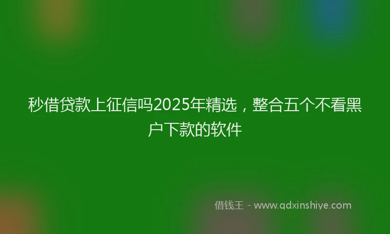 秒借贷款上征信吗2025年精选，整合五个不看黑户下款的软件