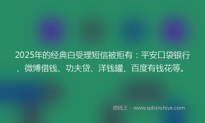 2025年的经典白受理短信被拒有：平安口袋银行、微博借钱、功夫贷、洋钱罐、百度有钱花等。