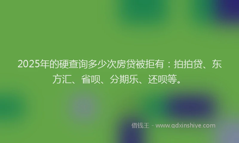 2025年的硬查询多少次房贷被拒有：拍拍贷、东方汇、省呗、分期乐、还呗等。