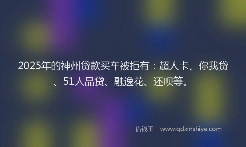 2025年的神州贷款买车被拒有：超人卡、你我贷、51人品贷、融逸花、还呗等。