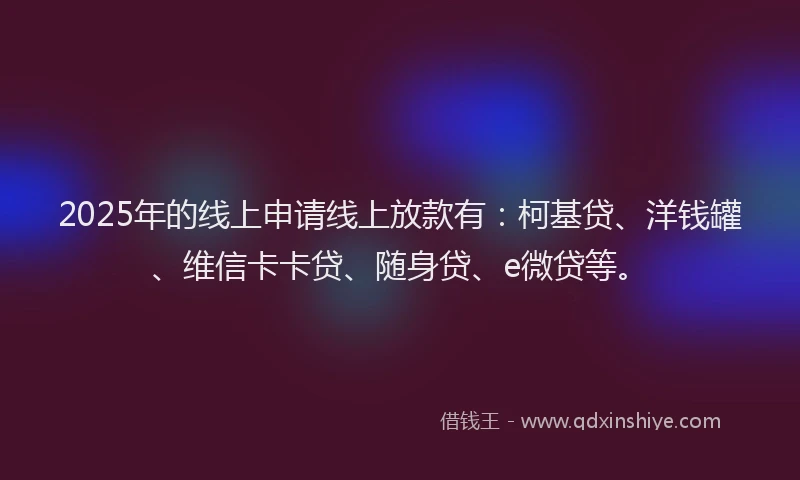 2025年的线上申请线上放款有：柯基贷、洋钱罐、维信卡卡贷、随身贷、e微贷等。