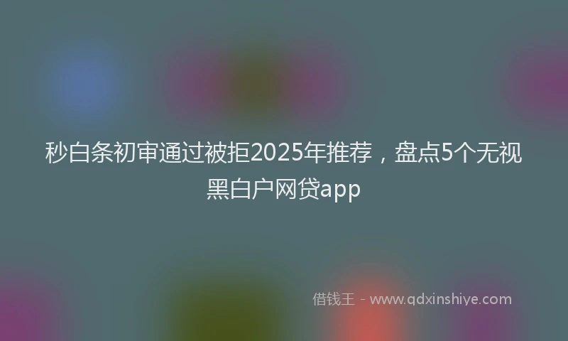秒白条初审通过被拒2025年推荐，盘点5个无视黑白户网贷app