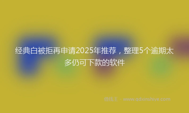 经典白被拒再申请2025年推荐，整理5个逾期太多仍可下款的软件