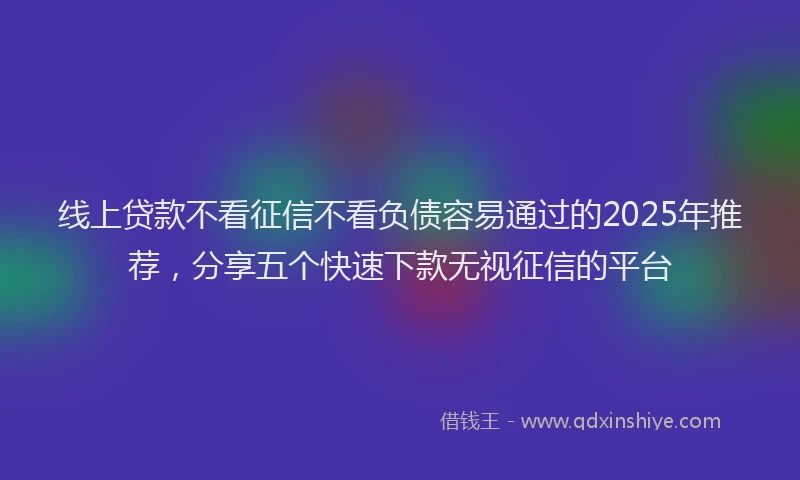 线上贷款不看征信不看负债容易通过的2025年推荐，分享五个快速下款无视征信的平台