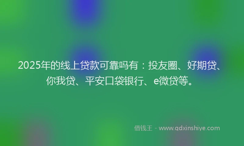 2025年的线上贷款可靠吗有：投友圈、好期贷、你我贷、平安口袋银行、e微贷等。