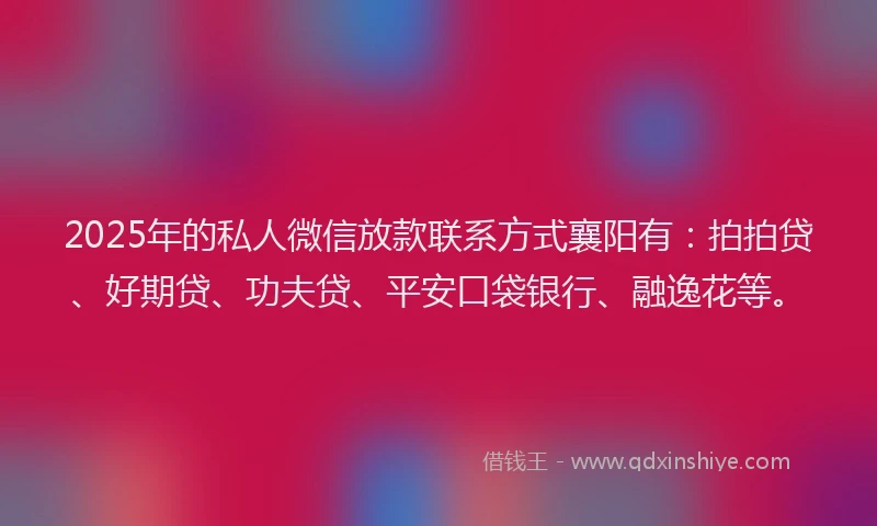 2025年的私人微信放款联系方式襄阳有：拍拍贷、好期贷、功夫贷、平安口袋银行、融逸花等。