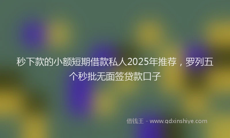 秒下款的小额短期借款私人2025年推荐，罗列五个秒批无面签贷款口子