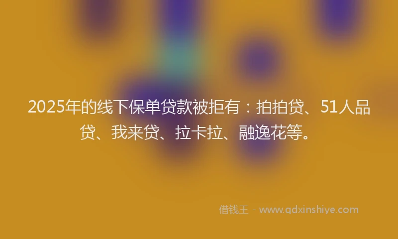 2025年的线下保单贷款被拒有：拍拍贷、51人品贷、我来贷、拉卡拉、融逸花等。