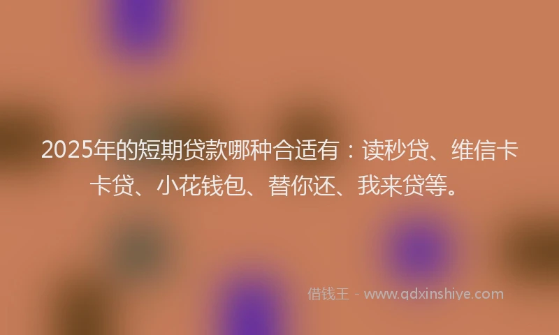 2025年的短期贷款哪种合适有：读秒贷、维信卡卡贷、小花钱包、替你还、我来贷等。