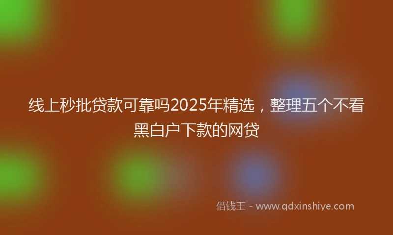 线上秒批贷款可靠吗2025年精选，整理五个不看黑白户下款的网贷