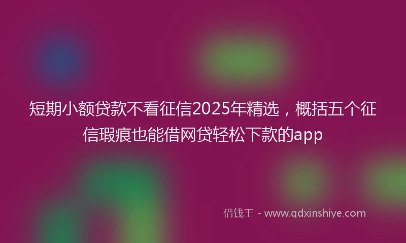 短期小额贷款不看征信2025年精选，概括五个征信瑕疵也能借网贷轻松下款的app