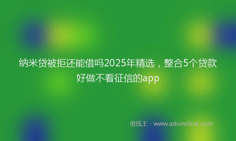 纳米贷被拒还能借吗2025年精选，整合5个贷款好做不看征信的app