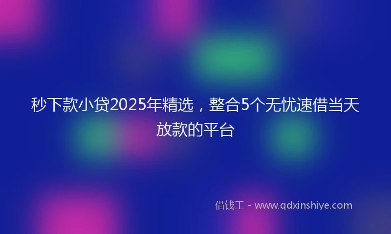 秒下款小贷2025年精选，整合5个无忧速借当天放款的平台