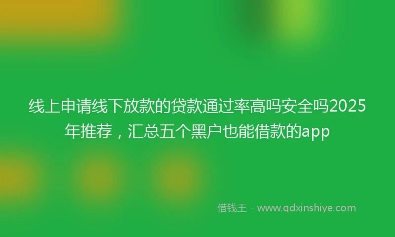 线上申请线下放款的贷款通过率高吗安全吗2025年推荐，汇总五个黑户也能借款的app