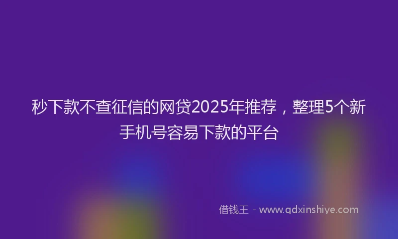秒下款不查征信的网贷2025年推荐，整理5个新手机号容易下款的平台