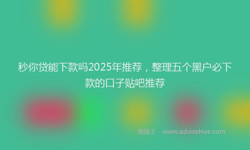 秒你贷能下款吗2025年推荐，整理五个黑户必下款的口子贴吧推荐