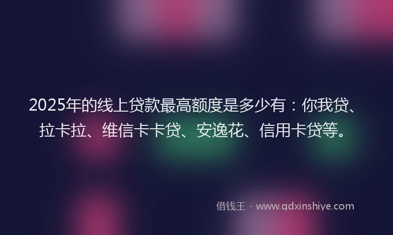 2025年的线上贷款最高额度是多少有：你我贷、拉卡拉、维信卡卡贷、安逸花、信用卡贷等。