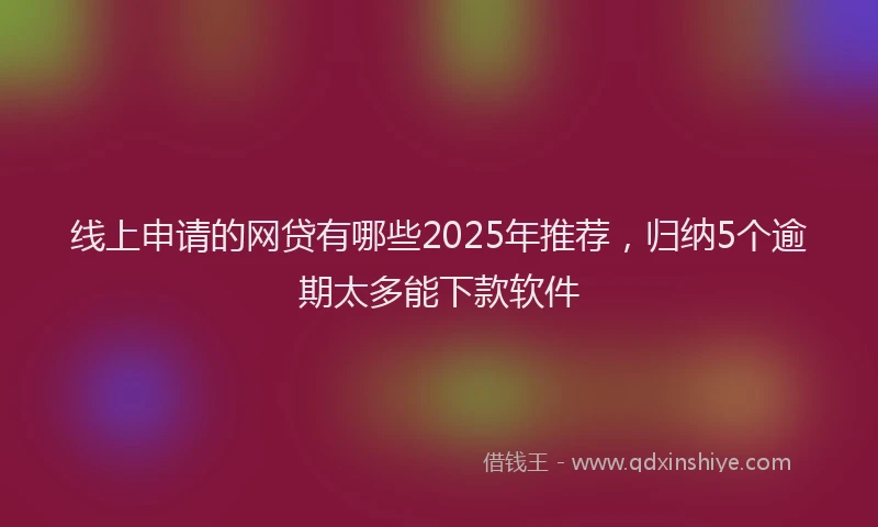 线上申请的网贷有哪些2025年推荐，归纳5个逾期太多能下款软件