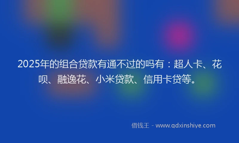 2025年的组合贷款有通不过的吗有：超人卡、花呗、融逸花、小米贷款、信用卡贷等。