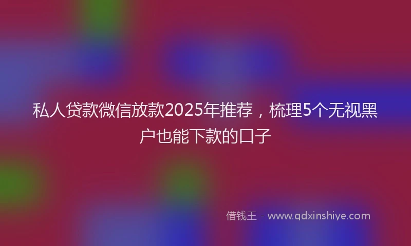 私人贷款微信放款2025年推荐，梳理5个无视黑户也能下款的口子