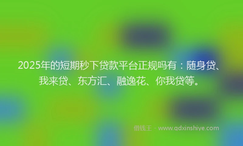 2025年的短期秒下贷款平台正规吗有：随身贷、我来贷、东方汇、融逸花、你我贷等。