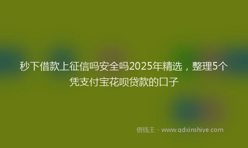 秒下借款上征信吗安全吗2025年精选，整理5个凭支付宝花呗贷款的口子