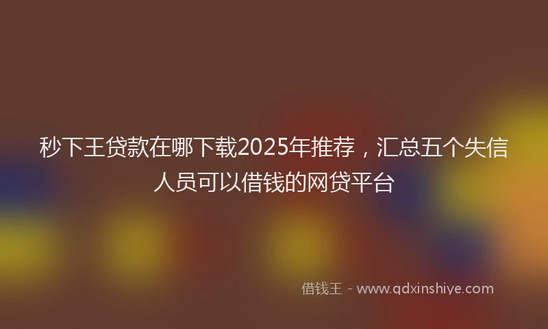 秒下王贷款在哪下载2025年推荐，汇总五个失信人员可以借钱的网贷平台