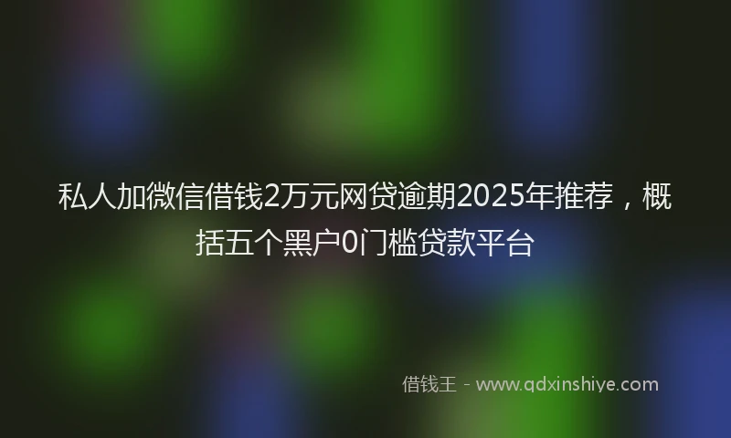 私人加微信借钱2万元网贷逾期2025年推荐，概括五个黑户0门槛贷款平台