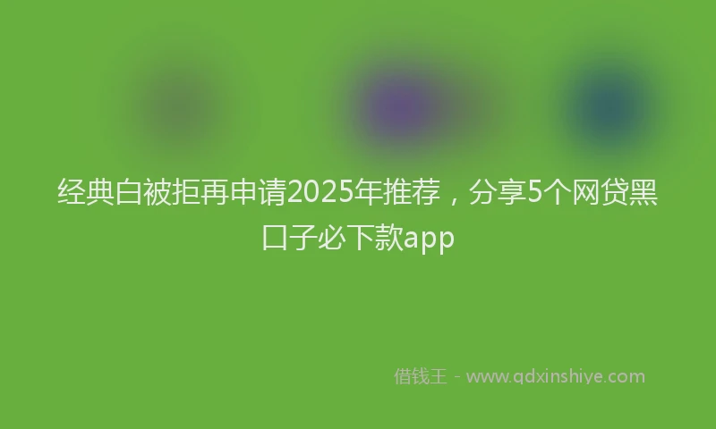 经典白被拒再申请2025年推荐，分享5个网贷黑口子必下款app