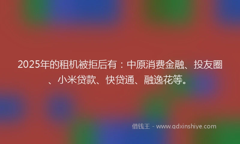 2025年的租机被拒后有：中原消费金融、投友圈、小米贷款、快贷通、融逸花等。