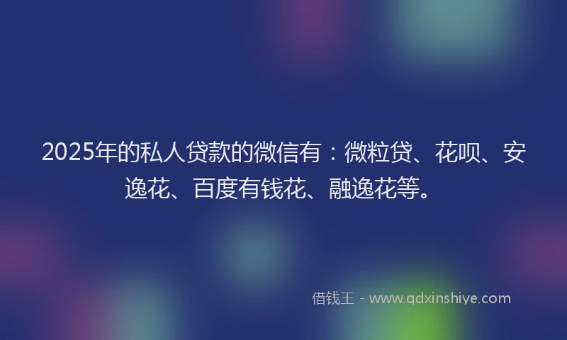 2025年的私人贷款的微信有：微粒贷、花呗、安逸花、百度有钱花、融逸花等。