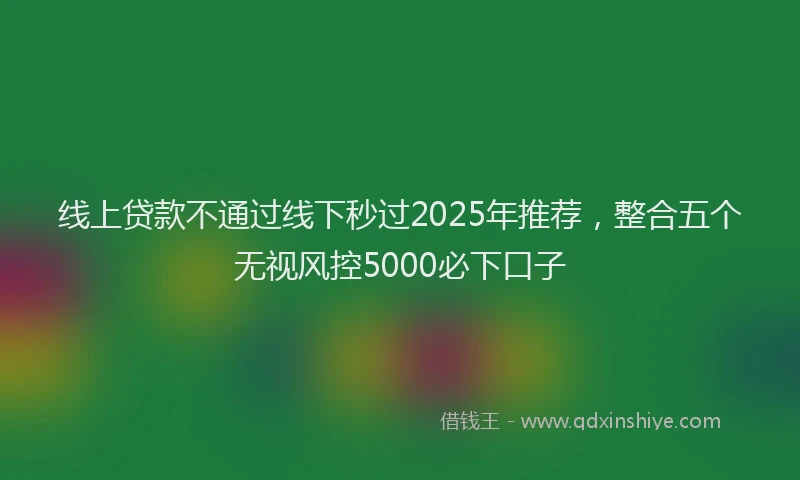 线上贷款不通过线下秒过2025年推荐,整合五个无视风控5000必下口子