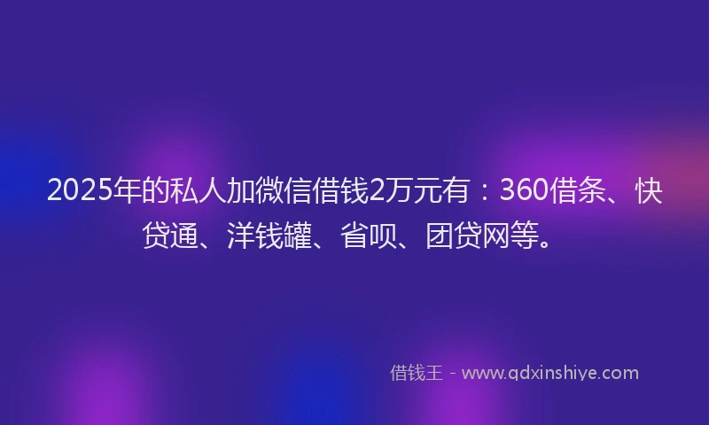 2025年的私人加微信借钱2万元有：360借条、快贷通、洋钱罐、省呗、团贷网等。