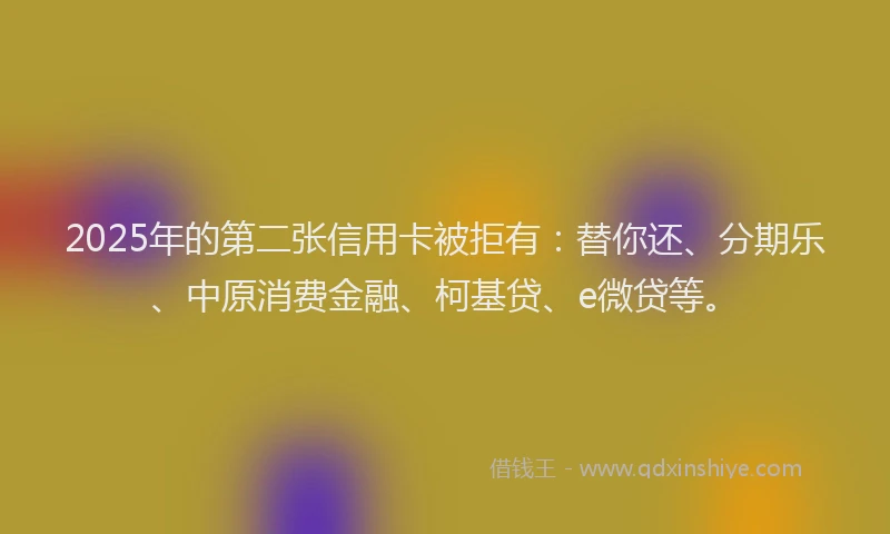 2025年的第二张信用卡被拒有：替你还、分期乐、中原消费金融、柯基贷、e微贷等。