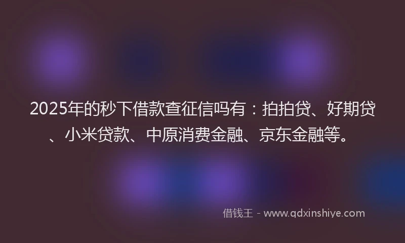 2025年的秒下借款查征信吗有：拍拍贷、好期贷、小米贷款、中原消费金融、京东金融等。