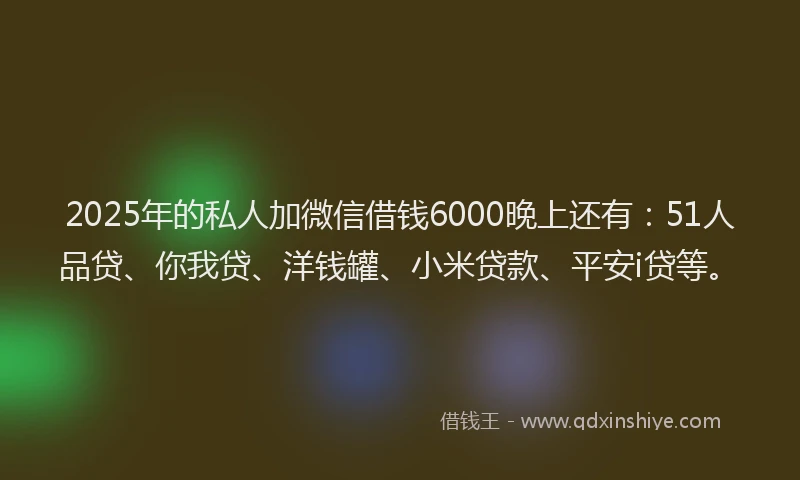 2025年的私人加微信借钱6000晚上还有：51人品贷、你我贷、洋钱罐、小米贷款、平安i贷等。