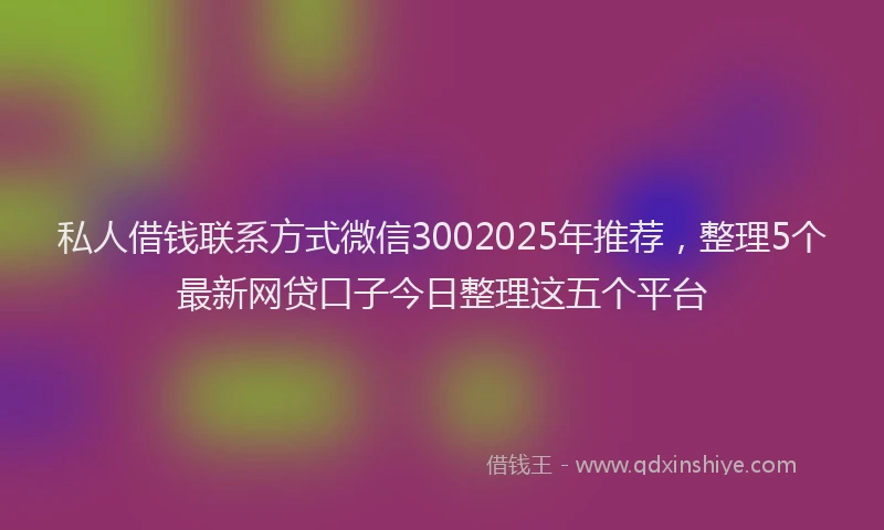 私人借钱联系方式微信3002025年推荐，整理5个最新网贷口子今日整理这五个平台
