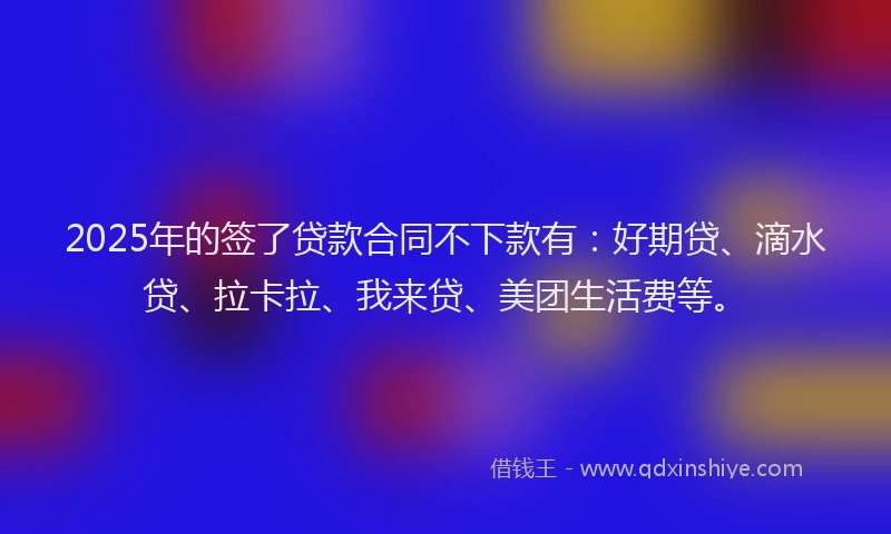 2025年的签了贷款合同不下款有：好期贷、滴水贷、拉卡拉、我来贷、美团生活费等。