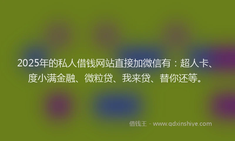 2025年的私人借钱网站直接加微信有：超人卡、度小满金融、微粒贷、我来贷、替你还等。