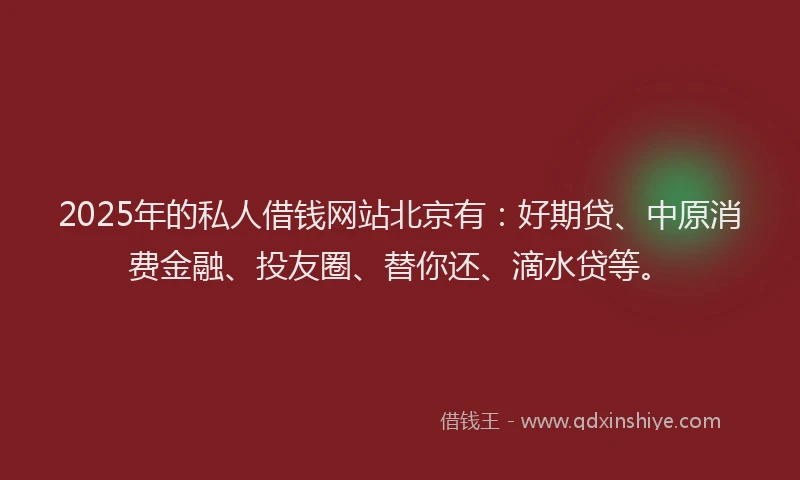 2025年的私人借钱网站北京有：好期贷、中原消费金融、投友圈、替你还、滴水贷等。