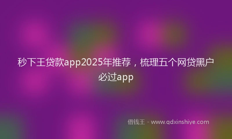 秒下王贷款app2025年推荐，梳理五个网贷黑户必过app