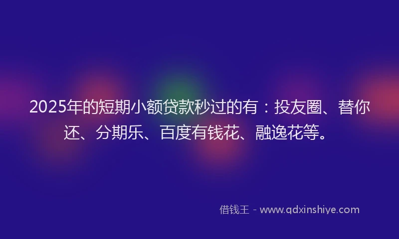 2025年的短期小额贷款秒过的有：投友圈、替你还、分期乐、百度有钱花、融逸花等。
