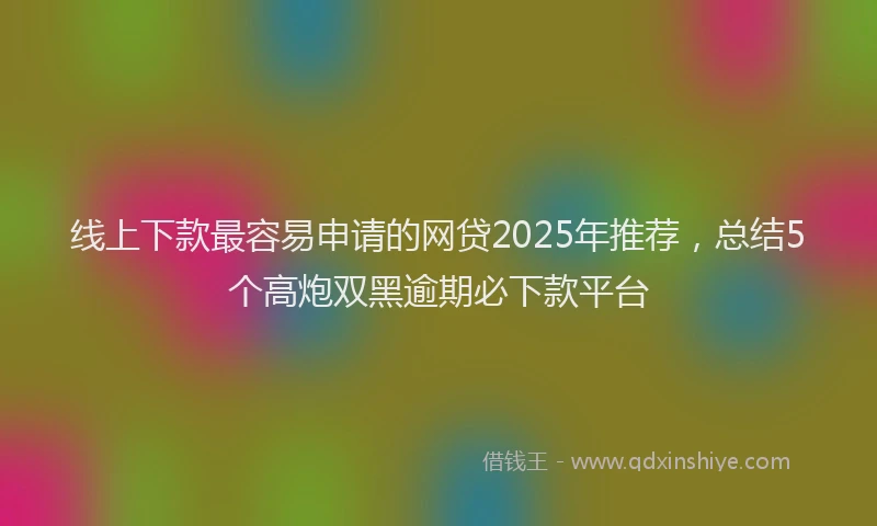 线上下款最容易申请的网贷2025年推荐，总结5个高炮双黑逾期必下款平台