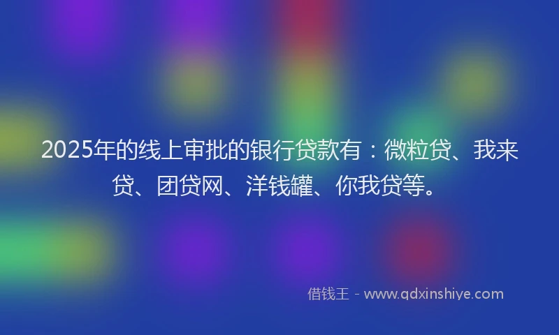 2025年的线上审批的银行贷款有：微粒贷、我来贷、团贷网、洋钱罐、你我贷等。