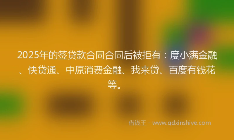 2025年的签贷款合同合同后被拒有：度小满金融、快贷通、中原消费金融、我来贷、百度有钱花等。