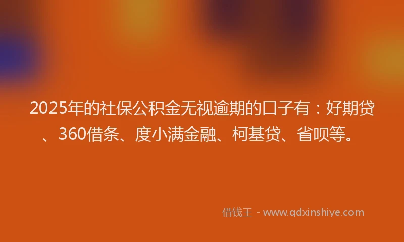 2025年的社保公积金无视逾期的口子有：好期贷、360借条、度小满金融、柯基贷、省呗等。