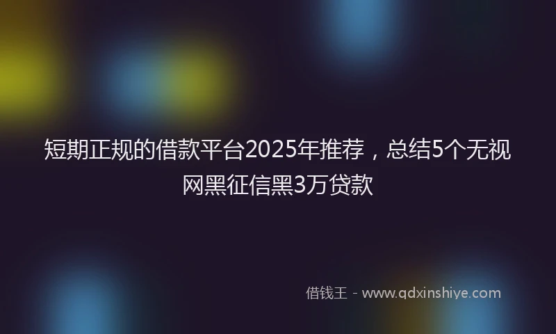 短期正规的借款平台2025年推荐，总结5个无视网黑征信黑3万贷款