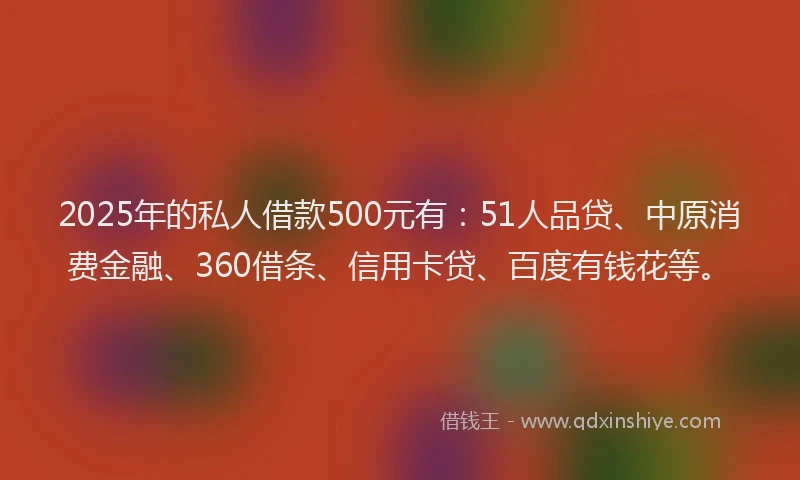 2025年的私人借款500元有：51人品贷、中原消费金融、360借条、信用卡贷、百度有钱花等。