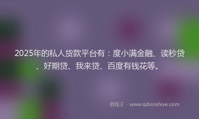 2025年的私人货款平台有：度小满金融、读秒贷、好期贷、我来贷、百度有钱花等。