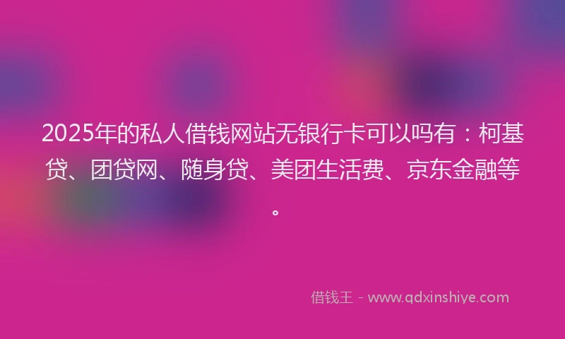 2025年的私人借钱网站无银行卡可以吗有：柯基贷、团贷网、随身贷、美团生活费、京东金融等。